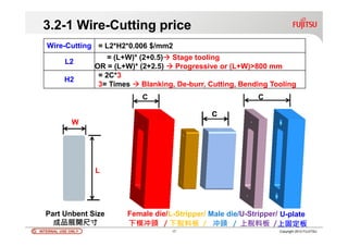 INTERNAL USE ONLYINTERNAL USE ONLY 17 Copyright 2012 FUJITSU
3.2-1 Wire-Cutting price
Wire-Cutting = L2*H2*0.006 $/mm2
L2
= (L+W)* (2+0.5) Stage tooling
OR = (L+W)* (2+2.5) Progressive or (L+W)>800 mm 
H2
= 2C*3
3= Times Blanking, De-burr, Cutting, Bending Tooling
W
L
C C
Female die/L-Stripper/ Male die/U-Stripper/ U-plate
下模冲頭 / 下脫料板 / 冲頭 / 上脫料板 /上固定板
Part Unbent Size
成品展開尺寸
 