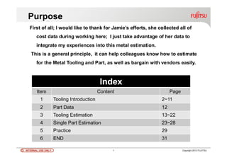 INTERNAL USE ONLYINTERNAL USE ONLY 1 Copyright 2012 FUJITSU
Index
Item Content Page
1 Tooling Introduction 2~11
2 Part Data 12
3 Tooling Estimation 13~22
4 Single Part Estimation 23~28
5 Practice 29
6 END 31
Purpose
First of all; I would like to thank for Jamie’s efforts, she collected all of
cost data during working here; I just take advantage of her data to
integrate my experiences into this metal estimation.
This is a general principle, it can help colleagues know how to estimate
for the Metal Tooling and Part, as well as bargain with vendors easily.
 