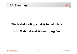 INTERNAL USE ONLYINTERNAL USE ONLY 22 Copyright 2012 FUJITSU
3.5 Summary
The Metal tooling cost is to calculate
both Material and Wire-cutting fee.
 