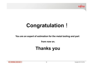 INTERNAL USE ONLYINTERNAL USE ONLY 30 Copyright 2012 FUJITSU
Congratulation！
You are an expert of estimation for the metal tooling and part
from now on.
Thanks you
 