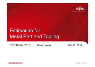 INTERNAL USE ONLYINTERNAL USE ONLY 0 Copyright 2012 FUJITSU
Estimation for
Metal Part and Tooling
FTS PDG SV SYE 6 Chiang Akina Dec 7th. 2013
 