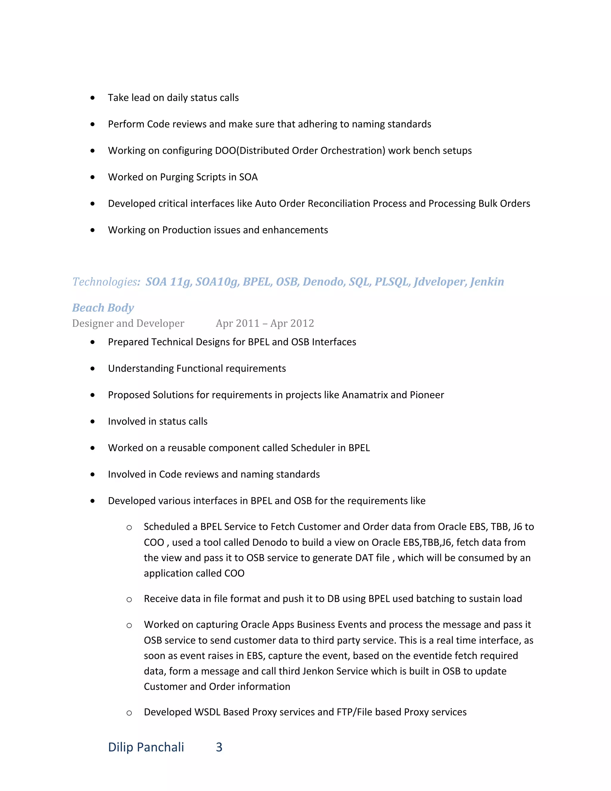• Take lead on daily status calls
• Perform Code reviews and make sure that adhering to naming standards
• Working on configuring DOO(Distributed Order Orchestration) work bench setups
• Worked on Purging Scripts in SOA
• Developed critical interfaces like Auto Order Reconciliation Process and Processing Bulk Orders
• Working on Production issues and enhancements
Technologies: SOA 11g, SOA10g, BPEL, OSB, Denodo, SQL, PLSQL, Jdveloper, Jenkin
Beach Body
Designer and Developer Apr 2011 – Apr 2012
• Prepared Technical Designs for BPEL and OSB Interfaces
• Understanding Functional requirements
• Proposed Solutions for requirements in projects like Anamatrix and Pioneer
• Involved in status calls
• Worked on a reusable component called Scheduler in BPEL
• Involved in Code reviews and naming standards
• Developed various interfaces in BPEL and OSB for the requirements like
o Scheduled a BPEL Service to Fetch Customer and Order data from Oracle EBS, TBB, J6 to
COO , used a tool called Denodo to build a view on Oracle EBS,TBB,J6, fetch data from
the view and pass it to OSB service to generate DAT file , which will be consumed by an
application called COO
o Receive data in file format and push it to DB using BPEL used batching to sustain load
o Worked on capturing Oracle Apps Business Events and process the message and pass it
OSB service to send customer data to third party service. This is a real time interface, as
soon as event raises in EBS, capture the event, based on the eventide fetch required
data, form a message and call third Jenkon Service which is built in OSB to update
Customer and Order information
o Developed WSDL Based Proxy services and FTP/File based Proxy services
Dilip Panchali 3
 
