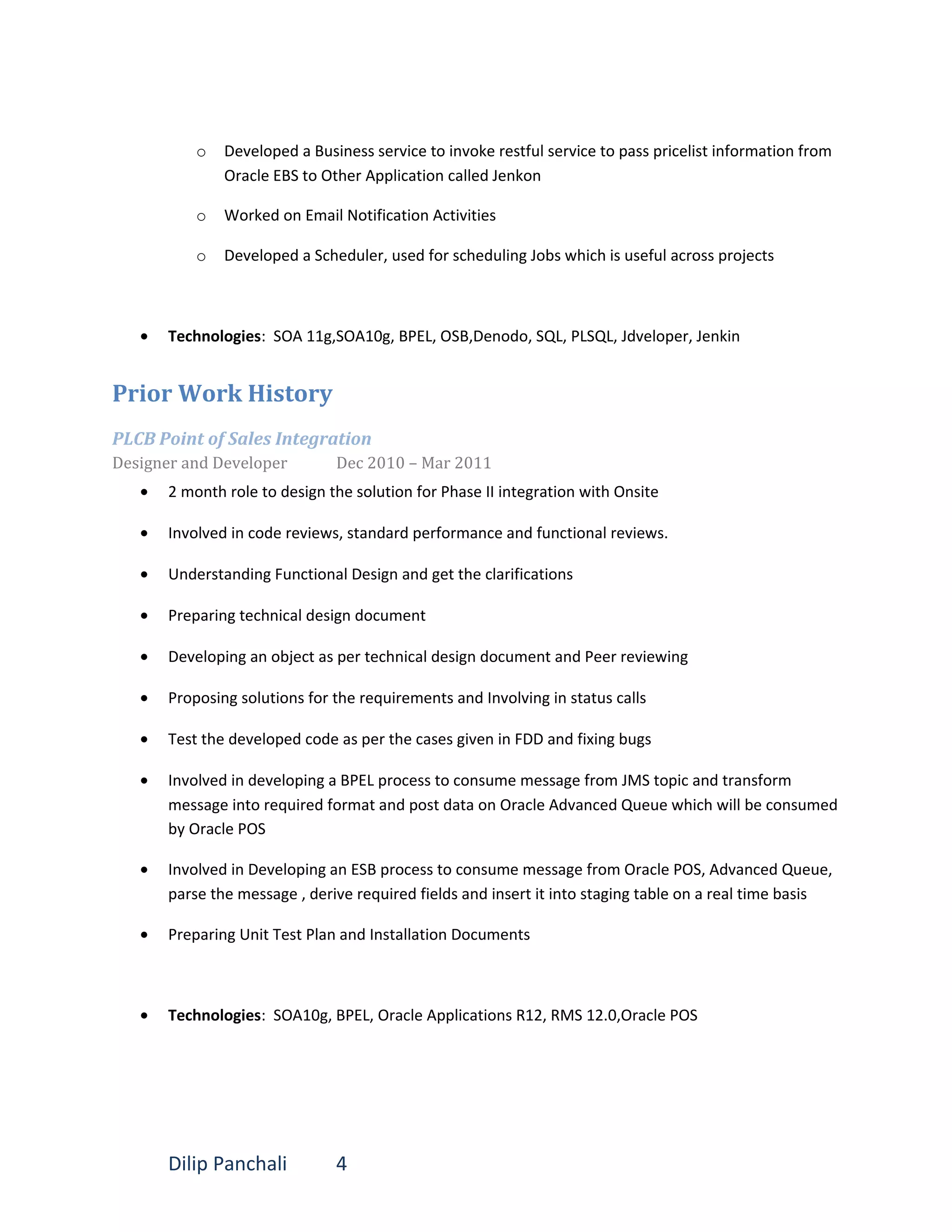 o Developed a Business service to invoke restful service to pass pricelist information from
Oracle EBS to Other Application called Jenkon
o Worked on Email Notification Activities
o Developed a Scheduler, used for scheduling Jobs which is useful across projects
• Technologies: SOA 11g,SOA10g, BPEL, OSB,Denodo, SQL, PLSQL, Jdveloper, Jenkin
Prior Work History
PLCB Point of Sales Integration
Designer and Developer Dec 2010 – Mar 2011
• 2 month role to design the solution for Phase II integration with Onsite
• Involved in code reviews, standard performance and functional reviews.
• Understanding Functional Design and get the clarifications
• Preparing technical design document
• Developing an object as per technical design document and Peer reviewing
• Proposing solutions for the requirements and Involving in status calls
• Test the developed code as per the cases given in FDD and fixing bugs
• Involved in developing a BPEL process to consume message from JMS topic and transform
message into required format and post data on Oracle Advanced Queue which will be consumed
by Oracle POS
• Involved in Developing an ESB process to consume message from Oracle POS, Advanced Queue,
parse the message , derive required fields and insert it into staging table on a real time basis
• Preparing Unit Test Plan and Installation Documents
• Technologies: SOA10g, BPEL, Oracle Applications R12, RMS 12.0,Oracle POS
Dilip Panchali 4
 