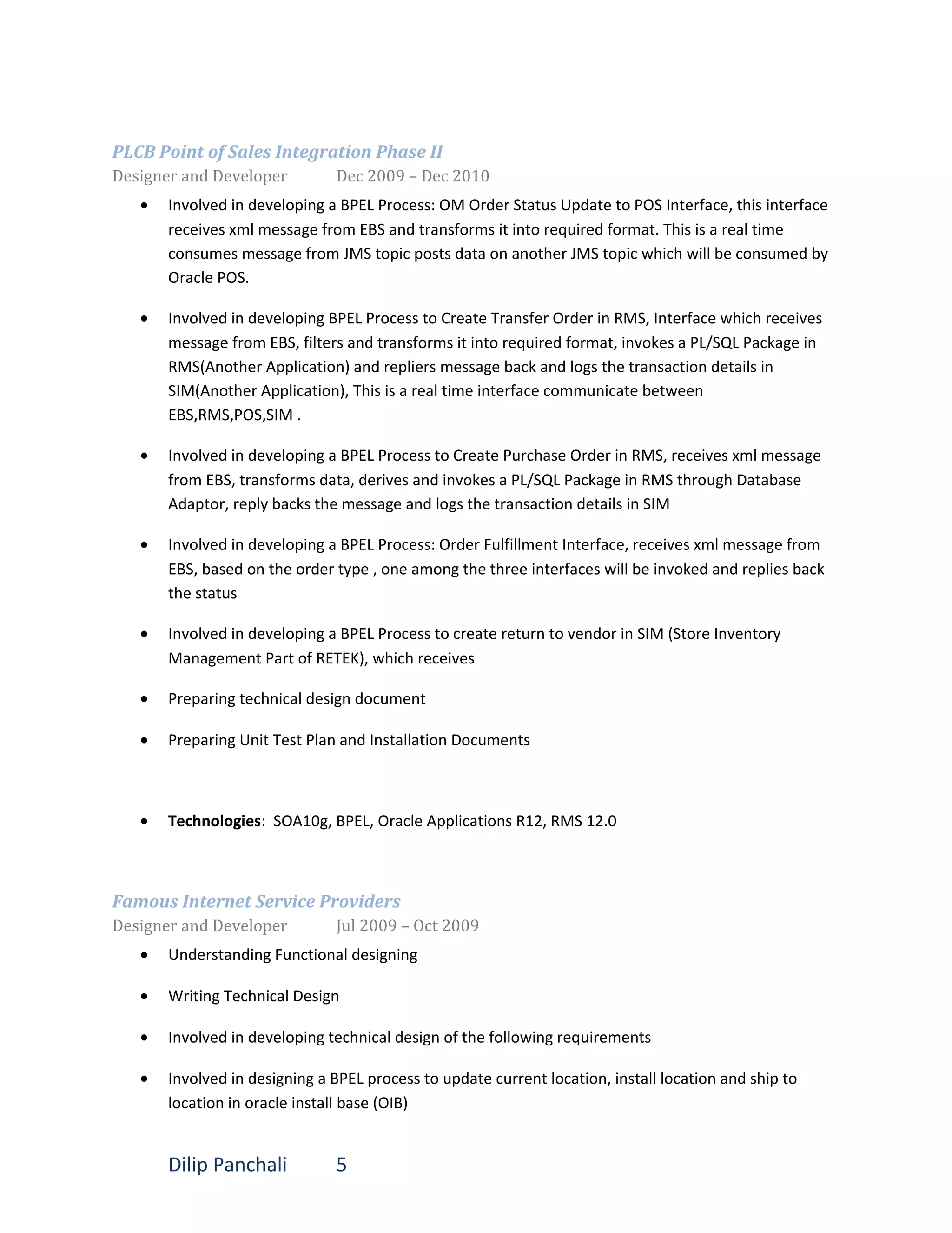 PLCB Point of Sales Integration Phase II
Designer and Developer Dec 2009 – Dec 2010
• Involved in developing a BPEL Process: OM Order Status Update to POS Interface, this interface
receives xml message from EBS and transforms it into required format. This is a real time
consumes message from JMS topic posts data on another JMS topic which will be consumed by
Oracle POS.
• Involved in developing BPEL Process to Create Transfer Order in RMS, Interface which receives
message from EBS, filters and transforms it into required format, invokes a PL/SQL Package in
RMS(Another Application) and repliers message back and logs the transaction details in
SIM(Another Application), This is a real time interface communicate between
EBS,RMS,POS,SIM .
• Involved in developing a BPEL Process to Create Purchase Order in RMS, receives xml message
from EBS, transforms data, derives and invokes a PL/SQL Package in RMS through Database
Adaptor, reply backs the message and logs the transaction details in SIM
• Involved in developing a BPEL Process: Order Fulfillment Interface, receives xml message from
EBS, based on the order type , one among the three interfaces will be invoked and replies back
the status
• Involved in developing a BPEL Process to create return to vendor in SIM (Store Inventory
Management Part of RETEK), which receives
• Preparing technical design document
• Preparing Unit Test Plan and Installation Documents
• Technologies: SOA10g, BPEL, Oracle Applications R12, RMS 12.0
Famous Internet Service Providers
Designer and Developer Jul 2009 – Oct 2009
• Understanding Functional designing
• Writing Technical Design
• Involved in developing technical design of the following requirements
• Involved in designing a BPEL process to update current location, install location and ship to
location in oracle install base (OIB)
Dilip Panchali 5
 