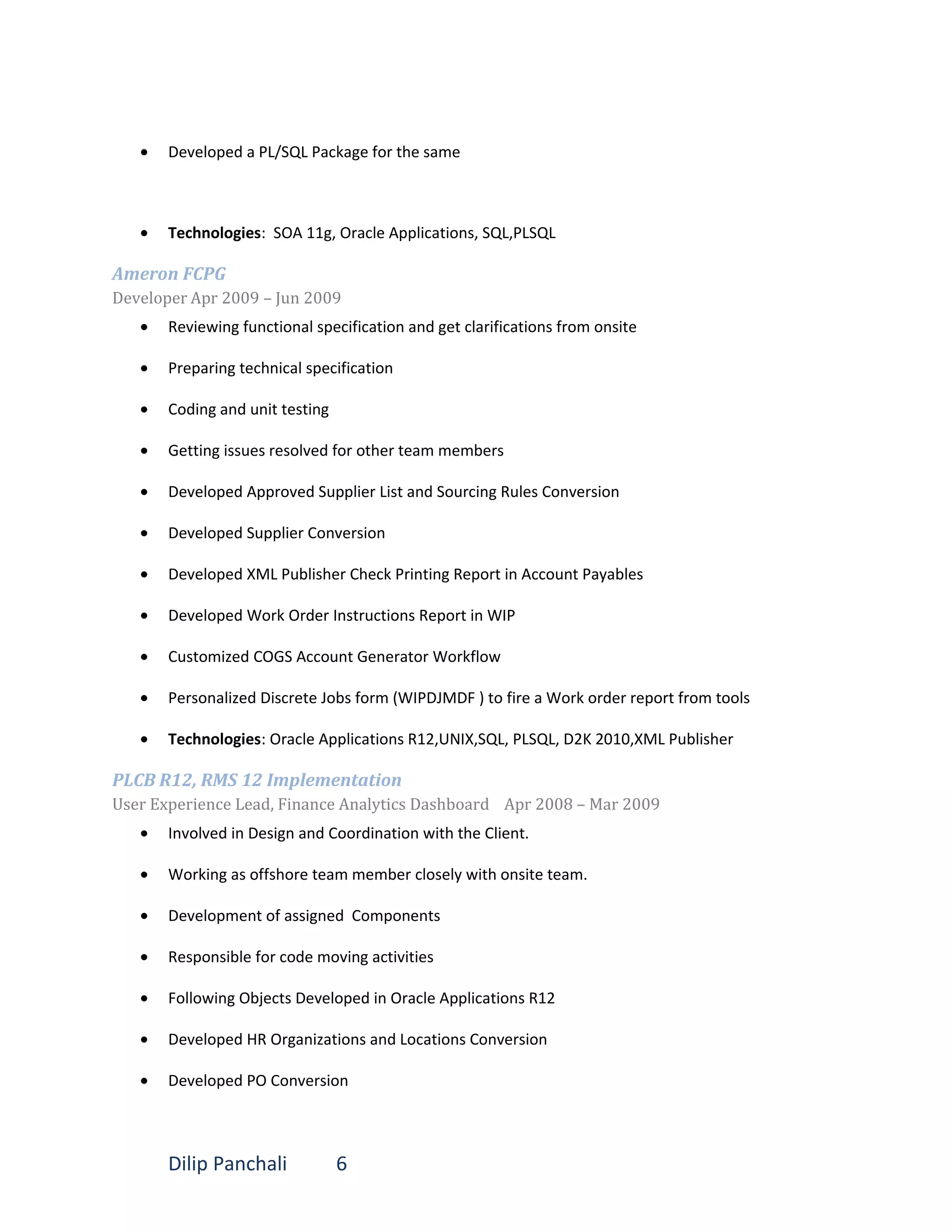 • Developed a PL/SQL Package for the same
• Technologies: SOA 11g, Oracle Applications, SQL,PLSQL
Ameron FCPG
Developer Apr 2009 – Jun 2009
• Reviewing functional specification and get clarifications from onsite
• Preparing technical specification
• Coding and unit testing
• Getting issues resolved for other team members
• Developed Approved Supplier List and Sourcing Rules Conversion
• Developed Supplier Conversion
• Developed XML Publisher Check Printing Report in Account Payables
• Developed Work Order Instructions Report in WIP
• Customized COGS Account Generator Workflow
• Personalized Discrete Jobs form (WIPDJMDF ) to fire a Work order report from tools
• Technologies: Oracle Applications R12,UNIX,SQL, PLSQL, D2K 2010,XML Publisher
PLCB R12, RMS 12 Implementation
User Experience Lead, Finance Analytics Dashboard Apr 2008 – Mar 2009
• Involved in Design and Coordination with the Client.
• Working as offshore team member closely with onsite team.
• Development of assigned Components
• Responsible for code moving activities
• Following Objects Developed in Oracle Applications R12
• Developed HR Organizations and Locations Conversion
• Developed PO Conversion
Dilip Panchali 6
 