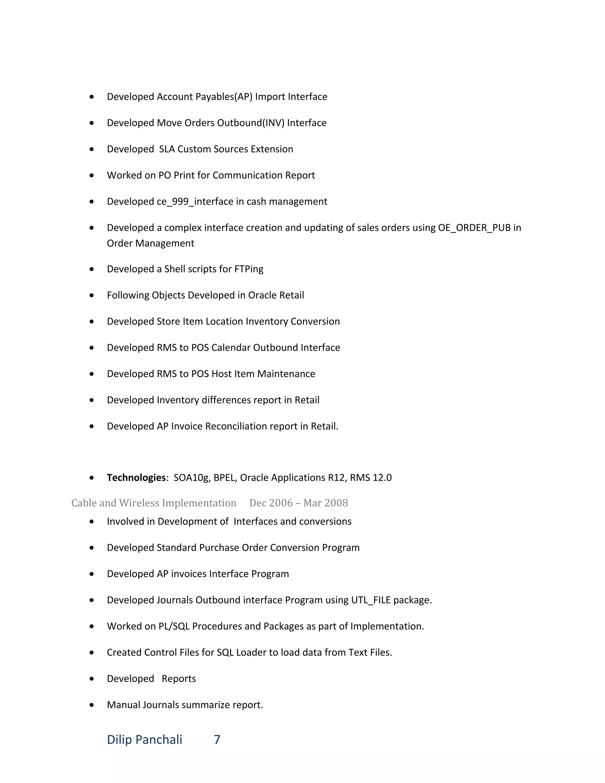 • Developed Account Payables(AP) Import Interface
• Developed Move Orders Outbound(INV) Interface
• Developed SLA Custom Sources Extension
• Worked on PO Print for Communication Report
• Developed ce_999_interface in cash management
• Developed a complex interface creation and updating of sales orders using OE_ORDER_PUB in
Order Management
• Developed a Shell scripts for FTPing
• Following Objects Developed in Oracle Retail
• Developed Store Item Location Inventory Conversion
• Developed RMS to POS Calendar Outbound Interface
• Developed RMS to POS Host Item Maintenance
• Developed Inventory differences report in Retail
• Developed AP Invoice Reconciliation report in Retail.
• Technologies: SOA10g, BPEL, Oracle Applications R12, RMS 12.0
Cable and Wireless Implementation Dec 2006 – Mar 2008
• Involved in Development of Interfaces and conversions
• Developed Standard Purchase Order Conversion Program
• Developed AP invoices Interface Program
• Developed Journals Outbound interface Program using UTL_FILE package.
• Worked on PL/SQL Procedures and Packages as part of Implementation.
• Created Control Files for SQL Loader to load data from Text Files.
• Developed Reports
• Manual Journals summarize report.
Dilip Panchali 7
 