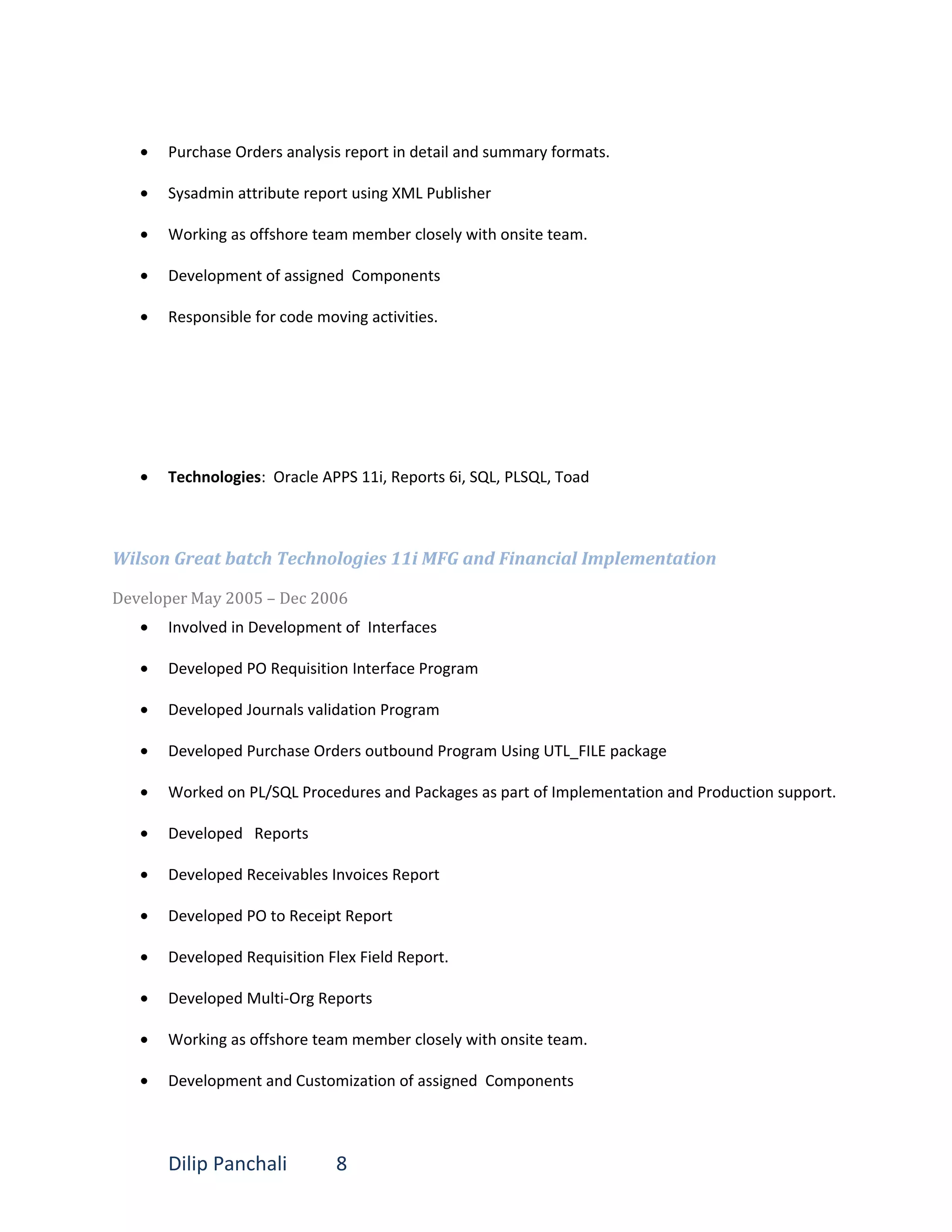 • Purchase Orders analysis report in detail and summary formats.
• Sysadmin attribute report using XML Publisher
• Working as offshore team member closely with onsite team.
• Development of assigned Components
• Responsible for code moving activities.
• Technologies: Oracle APPS 11i, Reports 6i, SQL, PLSQL, Toad
Wilson Great batch Technologies 11i MFG and Financial Implementation
Developer May 2005 – Dec 2006
• Involved in Development of Interfaces
• Developed PO Requisition Interface Program
• Developed Journals validation Program
• Developed Purchase Orders outbound Program Using UTL_FILE package
• Worked on PL/SQL Procedures and Packages as part of Implementation and Production support.
• Developed Reports
• Developed Receivables Invoices Report
• Developed PO to Receipt Report
• Developed Requisition Flex Field Report.
• Developed Multi-Org Reports
• Working as offshore team member closely with onsite team.
• Development and Customization of assigned Components
Dilip Panchali 8
 