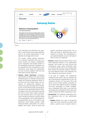 cognizant 20-20 insights 2
Samsung’s Social Loyalty Program
Figure 1
more effectively and efficiently; the ques-
tion is, how do they ensure these platforms
lead to an overall improvement in user
adoption and engagement scores?
The answer: adding gaming mechanics
to an internal community that acts as a
social intranet can improve collaboration
across employees and identify leaders in
the knowledge community. Employees can
be rewarded for their contributions to the
community, which helps the organization
not only increase adoption rates but also
meet other business objectives.
>> Improve brand awareness: Companies
spend millions of dollars every year to fulfill
marketing goals of creating a strong brand
image and improving awareness. More of-
ten than not, they invoke tactics such as
mailers, TV commercials, webinars, etc.
These all are important parts of the market-
ing mix, but businesses today cannot ignore
the value of user-generated content (UGC).
Companies of all sizes and shapes must tap
into UGC to learn what makes customers
tick and influence them to be brand advo-
cates, thereby burnishing a positive image
in the marketplace. This is quite doable us-
ing gamification tactics. For instance, with
Samsung’s social loyalty program, called
Samsung Nation, participants can unlock
badges, earn points, move up levels and
explore everything Samsung.com has to
offer (see Figure 1). Watching videos, com-
menting on articles and participating in
user-generated Q&As are just a few ways in
which visitors are rewarded.1
•	Mission: Establishing the brand mission is the
most important element in the gamification
program. Each brand can have various and
simultaneous goals, whose fulfillment relies
on customers performing a set of related tasks
that achieve the business objective. Missions
can have different levels, and companies can
offer rewards for each level or mission.
If we look at LinkedIn, the professional
networking and career site, for example, we
see a few elements of gamification in use. The
company’s mission is to have users fill in and
share as much of their profiles as possible. To
do so, users have different tasks to complete,
and their percentage of profile complete-
ness is displayed. Every time a user sees this
percentage, he is motivated to fill in a few more
details to attain the 100% completeness mark.
•	Components: The following components form
the operational part of any gamification
program:
>> Badges: Badges are a way of recognizing
users who have achieved an expert level
within a specific area or leaders within a
 