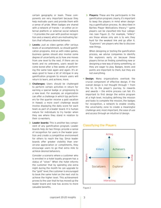 cognizant 20-20 insights 3
certain geography or team. These com-
ponents are very important because they
help motivate users and provide them with
a sense of pride. When badges are shared
with a network of friends — on either an in-
ternal platform or external social network
— it provides the user with positive recogni-
tion and a reward, which are motivating fac-
tors that influence desired behavior.
>> Levels: Just as video games offer various
levels of accomplishment, so should gamifi-
cation programs. And as with video games,
business games should also involve some
degree of uncertainty as to how one moves
from one level to the next. If there are no
levels and no unknowns, users would be-
come bored after a few weeks of perform-
ing the same task again and again. It’s al-
ways good to have a bit of intrigue in any
gamification program to ensure users will
return to learn, and achieve, more.
>> Challenges: Users should be challenged
to perform certain activities in return for
earning a special badge or progressing to
a new level. For example, an organization
can offer a challenge in which top perform-
ers for the quarter receive a paid vacation
in Hawaii; a more overt challenge would
involve displaying the daily score for each
team as part of a leader board. It is human
nature for individuals to try harder when
they see where they stand in relation to
their co-workers.
>> Leader boards: This is another key compo-
nent of any gamification program. Leader
boards help do two things: provide a sense
of recognition for users in the leader posi-
tion and create a competitive environment
for others to reach the top. Since leader
boards offer greater visibility than one-
on-one appreciation or compliments, they
encourage users to go that extra mile to
achieve desired behaviors.
Consider a scenario where a customer who
is enrolled in a hotel loyalty program has a
status of “silver.” When the hotel informs
the customer that by spending one extra
night during the month he can upgrade to
the “gold” level, the customer is encouraged
to book the same hotel on the next visit to
achieve the higher level. This achievement
proves to the user that he has moved up the
leader board and now has access to more
valuable benefits.
>> Players: These are the participants in the
gamification program; clearly, it’s important
to keep the players in mind when design-
ing a gamification process. As described in
Bartles Player Motivations theory,2 3
game
players can be classified into four catego-
ries (see Figure 2). For example, “killers”
are those whose only aim is to win; they
hunt for the weakest link and go after it.
“Explorers” are players who like to discover
new things.
When designing or testing the gamification
process, we advise companies to identify
the explorers early on because these
players thrive on finding something new or
designing a new way of doing something, so
they are eager to play. Badges, levels and
points are important to them, but they are
not everything.
•	Design: Many organizations overlook the
crucial component of effective design. If the
overall design is not thought through — from
the UI, to the player’s journey, to rewards
and awards — the entire process can fail. It’s
important to first design the entire program
at a high level, including defining the mission
and tasks to complete the mission, the badges
for recognition, a network to enable virality,
the uncertainty zone to create a meaningful
challenge and, most important, the ease of use
and access through an intuitive UI design.
Classifying the Players
Figure 2
Acting
Interacting
Players
World
Killers Achievers
ExplorerSocializers
 