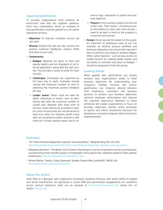 cognizant 20-20 insights 4
Applying Gamification
To succeed, organizations must embrace an
end-to-end view that ties together gamifica-
tion’s four components. Here’s an example of
how gamification could be applied to a call center
operations process.
•	Objective: To improve customer service rep
call rates.
•	Mission: Achieve 30 calls per day; receive five
positive customer feedbacks; achieve 100%
first-time correct calls.
•	Components:
>> Badges: Rewards are given to daily and
weekly leaders and are displayed on an in-
ternal application, along with the rep’s pro-
file. This provides a sense of pride for lead-
ing reps.
>> Challenges: Challenges are organized by
the hour, day or week. Examples include
closing the maximum number of calls or
obtaining the maximum positive feedback
per day.
>> Leader board: These could be used for
either individuals or teams, such as iden-
tifying reps with the maximum number of
closed calls. Rewards with some level of
intrinsic value need to be provided to lead-
ers, since virtual points are not perceived to
have true value. For instance, points could
later be converted to dollar amount or gift
cards for a longer lasting impact and to re-
inforce reps’ motivation to attain the busi-
ness objective.
>> Players: In this scenario, players are the call
center reps. Their needs — including access
to information to close calls more quickly —
need to be kept in mind as the program is
conceived and evolved.
•	Design: Since reps are the players in this game,
it’s important to emphasize ease of use. For
example, an intuitive process workflow and
technical integration can ensure that reps don’t
have to perform extra tasks to achieve badges.
Other useful features — such as easy access on
mobile devices for viewing leader boards and
the ability to comment and share on badges —
should be designed in from the get-go.
Looking Ahead
When applied well, gamification can greatly
enhance your organization’s ability to meet
business objectives. By understanding your
company’s multiple missions and tactics,
gamification can influence desired behavior
from employees, customers and business
partners to achieve your business objectives,
optimize employee performance and improve
the customer experience. Attention to these
attributes will enable organizations to focus on
business objectives, identity which processes
to gamify and inform investment decisions for
designing a successful program before moving to
implementation.
Footnotes
1 	
“NY Times Features Badgeville Customer Samsung Nation,” Badgville blog, Feb. 20, 2012,
http://blog.badgeville.com/2012/02/20/ny-times-features-badgeville-customer-samsung-nation/.
2 	
Wikipedia definition: “The Bartle Test of Gamer Psychology is a series of questions and an accompanying
scoring formula that classifies players of multiplayer online games into categories based on their gaming
preferences,” http://en.wikipedia.org/wiki/Bartle_Test.
3 	
Richard Bartle, “Hearts, Clubs, Diamonds, Spades: Players Who Suit MUDS,” MUSE Ltd.,
http://www.mud.co.uk/richard/hcds.htm.
About the Author
Amit Shah is a Manager with Cognizant’s Customers Solutions Practice, who works within its Digital
and Social Sub-Practice. He specializes in social CRM and gamification engagements for customers
across vertical industries. Amit can be reached at amit.shah4@cognizant.com; follow him on
twitter @amits_28.
 