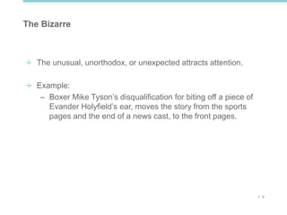 1 0
The Bizarre
The unusual, unorthodox, or unexpected attracts attention.
Example:
– Boxer Mike Tyson’s disqualification for biting off a piece of
Evander Holyfield’s ear, moves the story from the sports
pages and the end of a news cast, to the front pages.
 
