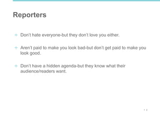 1 2
Reporters
Don’t hate everyone-but they don’t love you either.
Aren’t paid to make you look bad-but don’t get paid to make you
look good.
Don’t have a hidden agenda-but they know what their
audience/readers want.
 
