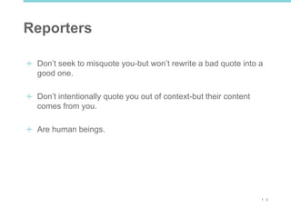 1 3
Reporters
Don’t seek to misquote you-but won’t rewrite a bad quote into a
good one.
Don’t intentionally quote you out of context-but their content
comes from you.
Are human beings.
 