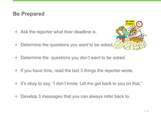 2 0
Be Prepared
Ask the reporter what their deadline is.
Determine the questions you want to be asked.
Determine the questions you don’t want to be asked.
If you have time, read the last 3 things the reporter wrote.
It’s okay to say, “I don’t know. Let me get back to you on that.”
Develop 3 messages that you can always refer back to.
 