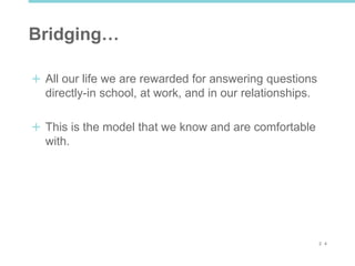 2 4
Bridging…
All our life we are rewarded for answering questions
directly-in school, at work, and in our relationships.
This is the model that we know and are comfortable
with.
 