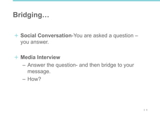 2 5
Bridging…
Social Conversation-You are asked a question –
you answer.
Media Interview
– Answer the question- and then bridge to your
message.
– How?
 
