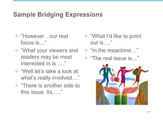 2 6
Sample Bridging Expressions
“However…our real
focus is…”
“What your viewers and
readers may be most
interested in is ….”
“Well let’s take a look at
what’s really involved…”
“There is another side to
this issue. Its…..”
“What I’d like to point
out is….”
“In the meantime…”
“The real issue is…”
 