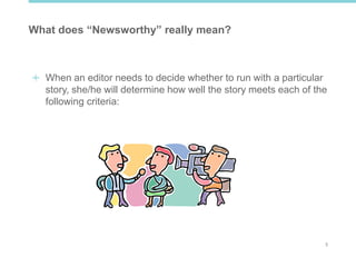 3
What does “Newsworthy” really mean?
When an editor needs to decide whether to run with a particular
story, she/he will determine how well the story meets each of the
following criteria:
 