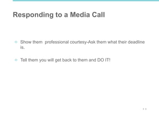 3 0
Responding to a Media Call
Show them professional courtesy-Ask them what their deadline
is.
Tell them you will get back to them and DO IT!
 