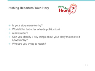 3 3
Pitching Reporters Your Story
Is your story newsworthy?
Would it be better for a trade publication?
A newsletter?
Can you identify 3 key things about your story that make it
newsworthy?
Who are you trying to reach?
 