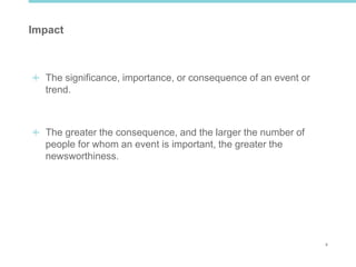 4
Impact
The significance, importance, or consequence of an event or
trend.
The greater the consequence, and the larger the number of
people for whom an event is important, the greater the
newsworthiness.
 