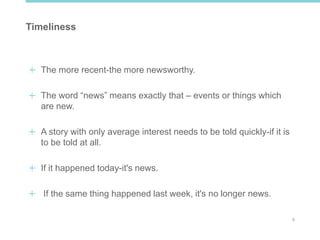5
Timeliness
The more recent-the more newsworthy.
The word “news” means exactly that – events or things which
are new.
A story with only average interest needs to be told quickly-if it is
to be told at all.
If it happened today-it's news.
If the same thing happened last week, it's no longer news.
 