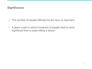 6
Significance
The number of people affected by the story is important.
A plane crash in which hundreds of people died is more
significant than a crash killing a dozen.
 