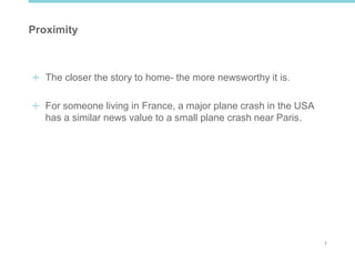 7
Proximity
The closer the story to home- the more newsworthy it is.
For someone living in France, a major plane crash in the USA
has a similar news value to a small plane crash near Paris.
 