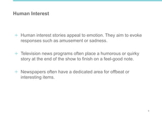 9
Human Interest
Human interest stories appeal to emotion. They aim to evoke
responses such as amusement or sadness.
Television news programs often place a humorous or quirky
story at the end of the show to finish on a feel-good note.
Newspapers often have a dedicated area for offbeat or
interesting items.
 