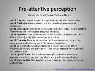 Pre-attentive perception
Back to the Gesalt Theory: The Form Theory
http://sixrevisions.com/usability/data-visualization-gestalt-laws/
• Law of Prägnanz: Keep it simple. Arrange data logically wherever possible.
• Law of Continuity: Arrange objects in a line to facilitate grouping and
comparison.
• Law of Similarity: Use similar characteristics (color, size, shape, etc.) to establish
relationships and to encourage groupings of objects.
• Law of Focal Point: Use distinctive characteristics (like a different color or a
different shape) to highlight and create focal points.
• Law of Proximity: Know what your chart’s information priority is, and then
create groupings through proximity to support that priority.
• Law of Isomorphic Correspondence: Keep in mind your user and their
preconceived notions and experiences. Stick to well-established conventions
and best practices.
• Law of Figure/Ground: Ensure there is enough contrast between your
foreground and background so that charts and graphs are more legible.
• Law of Common Fate: Use direction and/or movement to establish or negate
relationships.
Cours de Gestion des SI Décisionnels - MASTER 1 MIAGE Paris-Sud Année 2014-2015 – Abed Ajraou - Tous droits réservés
 