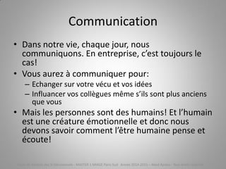 Communication
• Dans notre vie, chaque jour, nous
communiquons. En entreprise, c’est toujours le
cas!
• Vous aurez à communiquer pour:
– Echanger sur votre vécu et vos idées
– Influancer vos collègues même s’ils sont plus anciens
que vous
• Mais les personnes sont des humains! Et l’humain
est une créature émotionnelle et donc nous
devons savoir comment l’être humaine pense et
écoute!
Cours de Gestion des SI Décisionnels - MASTER 1 MIAGE Paris-Sud Année 2014-2015 – Abed Ajraou - Tous droits réservés
 