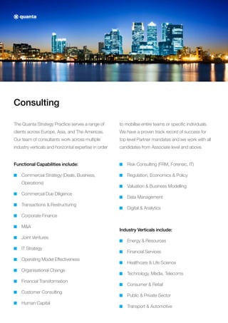 Consulting
The Quanta Strategy Practice serves a range of
clients across Europe, Asia, and The Americas.
Our team of consultants work across multiple
industry verticals and horizontal expertise in order
to mobilise entire teams or specific individuals.
We have a proven track record of success for
top level Partner mandates and we work with all
candidates from Associate level and above.
Functional Capabilities include:
Commercial Strategy (Deals, Business,
Operations)
Commercial Due Diligence
Transactions  Restructuring
Corporate Finance
MA
Joint Ventures
IT Strategy
Operating Model Effectiveness
Organisational Change
Financial Transformation
Customer Consulting
Human Capital
Risk Consulting (FRM, Forensic, IT)
Regulation, Economics  Policy
Valuation  Business Modelling
Data Management
Digital  Analytics
Industry Verticals include:
Energy  Resources
Financial Services
Healthcare  Life Science
Technology, Media, Telecoms
Consumer  Retail
Public  Private Sector
Transport  Automotive
 
