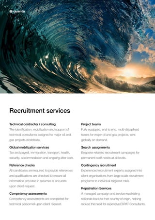 Recruitment services
Technical contractor / consulting
The identification, mobilization and support of
technical consultants assigned to major oil and
gas projects worldwide.
Global mobilization services
Tax and payroll, immigration, transport, health,
security, accommodation and ongoing after care.
Reference checks
All candidates are required to provide references
and qualifications are checked to ensure all
information provided in resumes is accurate
upon client request.
Competency assessments
Competency assessments are completed for
technical personnel upon client request.
Project teams
Fully equipped, end to end, multi-disciplined
teams for major oil and gas projects, sent
globally on demand.
Search assignments
Bespoke retained recruitment campaigns for
permanent staff needs at all levels.
Contingency recruitment
Experienced recruitment experts assigned into
client organisations from large scale recruitment
programs to individual targeted roles.
Repatriation Services
A managed campaign and service repatriating
nationals back to their country of origin, helping
reduce the need for expensive EXPAT Consultants.
 