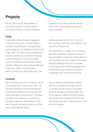 Projects
We can offer a full 360 degree delivery on
international projects. Providing bespoke
recruitment solutions, we take an integrated
approach to accurately match the skills and
experience of our candidates to our client’s
project vacancies.
A well known drilling contractor engaged us
to crew up from scratch a 5th Gen Drillship
operation in East Africa for a new exploration
well campaign for a JV between an NOC and Oil
 Gas major. This firstly involved identifying and
placing a resident Group Operations Manager
at the top followed by a team of rotational
onshore and offshore personnel that included
Captains, Maintenance Sups, Subsea Managers,
Toolpushers, Drillers, Crane Operators,
Medics etc all the way down to the cook. We
additionally liaised with the NOC in terms of
them wanting to place their own nationals for the
some of the offshore roles.
Our research team, coupled with our extensive
database, had already mapped the majority of
these candidates in place and additionally one of
our Consultants flew out to meet with the Group
Operations Manager and Crew Coordinator
to help organize the onboarding strategy of all
technical staff. Quanta delivered the project
successfully within the required timescale.
Energy
We were assigned by one of the Big 4 to set up
a FS strategy team in their London office. This
had been precipitated by Quanta identifying a
Partner level candidate who we felt could add
commercial value to their business. The project
completion time scale was six months and
required an extensive understanding of what
client origination the partner and the rest of the
team could realistically deliver.
Quanta carried out psychometric profiling,
extensive interviewing and helped with the
on boarding process. We put a Consultant
onsite for two days a week who liaised with
the key decision makers and helped organize
the interviews from Associate to Partner level.
Quanta was successful in delivering the team on
time and in budget.
Consulting
 