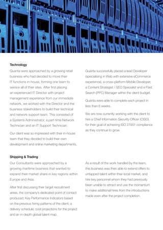 Quanta were approached by a growing retail
business who had decided to move their
IT functions in-house, forming one team to
service all of their sites. After first placing
an experienced IT Director with project
management experience from our immediate
network, we worked with the Director and the
business stakeholders to build their technical
and network support team. This consisted of
a Systems Administrator, a part-time Network
Technician and an IT Support Technician.
Our client was so impressed with their in-house
team that they decided to build their own
development and online marketing departments.
Quanta successfully placed a lead Developer
(specialising in Web with extensive eCommerce
experience), a cross-platform Mobile Developer,
a Content Strategist / SEO Specialist and a Paid
Search (PPC) Manager within the client budget.
Quanta were able to complete each project in
less than 6 weeks.
We are now currently working with the client to
hire a Chief Information Security Officer (CISO)
for their goal of achieving ISO 27001 compliance
as they continue to grow.
Technology
Our Consultants were approached by a
growing maritime business that wanted to
expand their market share in key regions within
Europe and Asia.
After first discussing their target recruitment
areas, the company’s dedicated point of contact
produced; Key Performance Indicators based
on the previous hiring patterns of the client; a
delivery schedule; cost projections for the project
and an in-depth global talent map.
As a result of the work handled by the team,
this business was then able to extend offers to
untapped talent within their local market, and
hire key personnel whom they had previously
been unable to attract and use the momentum
to make additional hires from the introductions
made even after the project completion.
Shipping  Trading
 