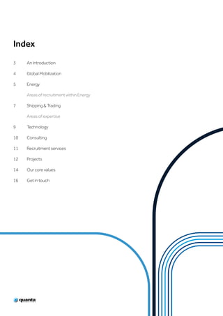 Index
3	 An Introduction
4	 Global Mobilization
5	Energy
	 Areas of recruitment within Energy
7	 Shipping & Trading
	 Areas of expertise
9	Technology
10	Consulting
11	 Recruitment services
12	Projects
14	 Our core values
16	 Get in touch
 