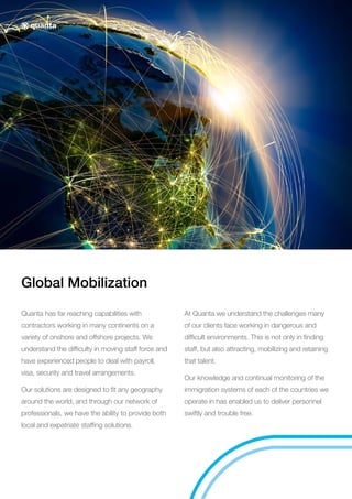 Global Mobilization
Quanta has far reaching capabilities with
contractors working in many continents on a
variety of onshore and offshore projects. We
understand the difficulty in moving staff force and
have experienced people to deal with payroll,
visa, security and travel arrangements.
Our solutions are designed to fit any geography
around the world, and through our network of
professionals, we have the ability to provide both
local and expatriate staffing solutions.
At Quanta we understand the challenges many
of our clients face working in dangerous and
difficult environments. This is not only in finding
staff, but also attracting, mobilizing and retaining
that talent.
Our knowledge and continual monitoring of the
immigration systems of each of the countries we
operate in has enabled us to deliver personnel
swiftly and trouble free.
 