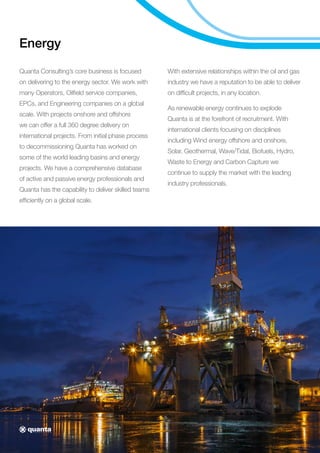 Energy
Quanta Consulting’s core business is focused
on delivering to the energy sector. We work with
many Operators, Oilfield service companies,
EPCs, and Engineering companies on a global
scale. With projects onshore and offshore
we can offer a full 360 degree delivery on
international projects. From initial phase process
to decommissioning Quanta has worked on
some of the world leading basins and energy
projects. We have a comprehensive database
of active and passive energy professionals and
Quanta has the capability to deliver skilled teams
efficiently on a global scale.
With extensive relationships within the oil and gas
industry we have a reputation to be able to deliver
on difficult projects, in any location.
As renewable energy continues to explode
Quanta is at the forefront of recruitment. With
international clients focusing on disciplines
including Wind energy offshore and onshore,
Solar, Geothermal, Wave/Tidal, Biofuels, Hydro,
Waste to Energy and Carbon Capture we
continue to supply the market with the leading
industry professionals.
 
