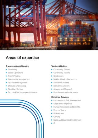 Areas of expertise
Transportation & Shipping
Chartering
Vessel Operations
Freight Trading
Commercial Management
Technical Management
Shipyard Engineering
Naval Architecture
Technical Ship-management teams
Trading & Broking
Commodity Brokers
Commodity Traders
Shipbrokers
Middle & back office support
Derivatives Traders
Derivatives Brokers
Analysis and Research
Post-fixtures and traffic teams
Corporate Services
Insurance and Risk Management
Legal and Compliance
Human Resources and Benefits.
Finance Teams
Procurement
Crewing
Sales and Business Development
IT
 