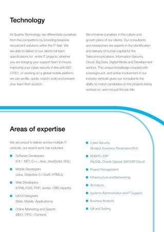 Technology
At Quanta Technology, we differentiate ourselves
from the competitors by providing bespoke
recruitment solutions within the IT field. We
are able to deliver to our clients full team
specifications for entire IT projects; whether
you are bringing your support team in-house,
improving your cyber security in line with ISO
27001, or working on a global mobile platform,
we can profile, quote, match, build and present
your team from scratch.
We immerse ourselves in the culture and
growth plans of our clients. Our consultants
and researchers are experts in the identification
and delivery of human capital for the
Telecommunications, Information Security,
Cloud, Big Data, Digital Media and Development
sectors. This unique knowledge coupled with
a background and active involvement in our
industry verticals gives our consultants the
ability to match candidates to the projects being
worked on, and not just the job title.
Areas of expertise
We are proud to deliver across multiple IT
verticals, our recent work has included:
Software Developers
(C# / .NET, C++, Java, JavaScript, SQL)
Mobile Developers
(Java, Objective-C / Swift, HTML5)
Web Developers
(HTML/CSS, PHP, Jscript, CMS experts)
UX/UI Designers
(Web, Mobile, Applications)
Online Marketing and Search
(SEO / PPC / Content)
Cyber Security
(Analyst, Forensics, Penetration/EH)
RDBMS / ERP
(NoSQL, Oracle, Sybase, SAP ERP, Cloud)
Project Management
Infrastructure and Networking
Architects
Systems Administration and IT Support
Business Analysts
QA and Testing
 