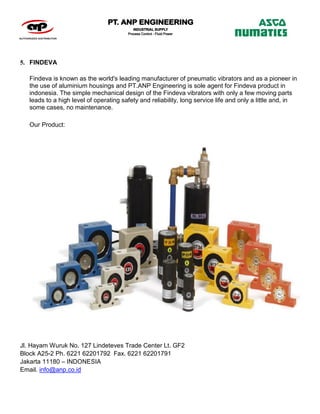 Jl. Hayam Wuruk No. 127 Lindeteves Trade Center Lt. GF2
Block A25-2 Ph. 6221 62201792 Fax. 6221 62201791
Jakarta 11180 – INDONESIA
Email. info@anp.co.id
5. FINDEVA
Findeva is known as the world's leading manufacturer of pneumatic vibrators and as a pioneer in
the use of aluminium housings and PT.ANP Engineering is sole agent for Findeva product in
indonesia. The simple mechanical design of the Findeva vibrators with only a few moving parts
leads to a high level of operating safety and reliability, long service life and only a little and, in
some cases, no maintenance.
Our Product:
 