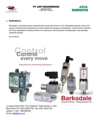 Jl. Hayam Wuruk No. 127 Lindeteves Trade Center Lt. GF2
Block A25-2 Ph. 6221 62201792 Fax. 6221 62201791
Jakarta 11180 – INDONESIA
Email. info@anp.co.id
2. BARKSDALE
Barksdale is manufacturing of industrial instruments control from U.S.A. Barksdale products cover a full
range of mechanical and electronics control product from pressure, temperature , level and flow switches.
Our have developed innovative solution for customers in the fluid power, transportation and speciality
industrial markets.
Our Product :
 