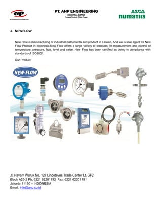 Jl. Hayam Wuruk No. 127 Lindeteves Trade Center Lt. GF2
Block A25-2 Ph. 6221 62201792 Fax. 6221 62201791
Jakarta 11180 – INDONESIA
Email. info@anp.co.id
4. NEWFLOW
New Flow is manufacturing of industrial instruments and product in Taiwan, And we is sole agent for New
Flow Product in indonesia.New Flow offers a large variety of products for measurement and control of
temperature, pressure, flow, level and valve. New Flow has been certified as being in compliance with
standards of ISO9001.
Our Product:
 