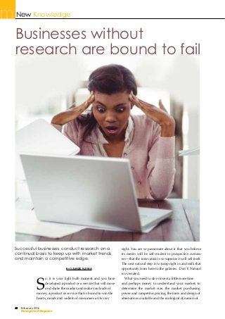 48 February 2016
Management Magazine
New Knowledge
By SAMUEL NJIHIA
S
Successful businesses conduct research on a
continual basis to keep up with market trends
and maintain a competitive edge.
Businesses without
research are bound to fail
48
Management Magazine
sight. You are so passionate about it that you believe
its merits will be self-evident to prospective custom-
ers—that the innovation is so superior it will sell itself.
The next natural step is to jump right in and milk that
opportunity from here to the galaxies. Don’t! Natural
is overrated.
What you need to do is invest a little more time
and perhaps money to understand your market; to
determine the market size, the market purchasing
power and competitor pricing, the form and design of
alternatives available and the ecological dynamics of
o, it is your light bulb moment and you have
developed a product or a service that will move
and shake the market and make you loads of
money; a product or service that is bound to win the
hearts, minds and wallets of consumers at its very
 