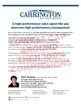 A high-performance sales agent like you
deserves high-performance management
At Carrington Real Estate Services, our sales associates have come to expect excellence from
their management team. We believe there are three simple steps to effective management:
1) Recognize outstanding performance
2) Provide an environment conducive to personal career development
3) Give the right kind of support at the right time (i.e. know how to lead)
As the manager of our Massachusetts offices, my basic business philosophy is this: I do not
work in competition with my agents. All my efforts and energies are directed towards assisting
our sales associates - I treat our agents like you as my best customers.
This progressive management style has proven effective in strengthening our organization
and has resulted in solid growth and prosperity for our company and for our agents.
As a result of our continued growth, we are currently looking for good people to join our
MA offices and growing. If having management dedicated to your business and personal
development is important to you, then we need to talk.
Give me a call today so we can arrange a confidential interview appointment.
Sincerely,
Carrington Real Estate Services
133 Hancock St, N. Quincy, MA 02171
Direct: (617) 312-0838 • Office: (617) 328-1254
Tom.Truong@CarringtonRES.com
www.CarringtonRealEstate.com/join
Tom Truong Associate Broker, Office Leader
301 Edgewater Place, Suite 100
Wakefield, MA 01880
Office: (877) 330-2773
6 West Main Street
Westborough, MA 01581
Office: (877) 330-2773
1580 Tremont Street, Suite 1
Boston, MA 02120
Office: (877) 330-2773
LOWEST CAP
AROUND
then 100%
COMMISSIONS
 