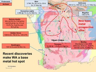 Government of Western Australia Department of State Development
Extending the search elsewhere
Golden Grove
1394 kt Zn, 782 kt Cu, 128 kt Pb
Quinns–Austin
58 m at 2% Cu, 0.42 g/t Au
and 8.6 g/t Ag inc. 5 m at
10.2% Cu, 2 g//t Au and
36.4 g/t Ag
Magellan
1463 kt Pb
DeGrussa
600 kt Cu, 658 920 oz Au, 5.1 Moz Ag
Bentley
Discovered in late 2008
226 kt Zn, 42 kt Cu, 14 kt Pb,
435 561 oz Au, 8.9 Moz Ag
Boddington
1351 kt Cu and 30 Moz Au
Abra
3.7Mt Pb, 201 kt Cu, 93 kt
Zn, 21 Moz Ag
Yuinmery
1.1Mt @ 1.8%Cu & 0.8g/t Au
Recent discoveries
make WA a base
metal hot spot
New base
metal
prospective
zone
Proterozoic
Archean
Horseshoe Lights
4.9Mt @ 1% Cu for 48kt Cu
 
