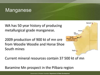 Government of Western Australia Department of State Development
Manganese
WA has 50 year history of producing
metallurgical grade manganese.
2009 production of 900 kt of mn ore
from Woodie Woodie and Horse Shoe
South mines
Current mineral resources contain 37 500 kt of mn
Baramine Mn prospect in the Pilbara region
 