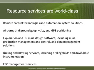 Government of Western Australia Department of State Development
Remote control technologies and automation system solutions
Airborne and ground geophysics, and GPS positioning
Exploration and 3D mine design software, including mine
production management and control, and data management
solutions
Drilling and blasting services, including drilling fluids and down hole
instrumentation
EPC management services
Resource services are world-class
 
