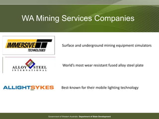 Government of Western Australia Department of State Development
WA Mining Services Companies
Surface and underground mining equipment simulators
World’s most wear resistant fused alloy steel plate
Best-known for their mobile lighting technology
 