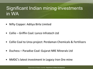 Government of Western Australia Department of State Development
• Nifty Copper: Aditya Birla Limited
• Collie – Griffin Coal: Lanco Infratech Ltd
• Collie Coal to Urea project: Perdaman Chemicals & Fertilisers
• Duchess – Paradise Coal: Gujarat NRE Minerals Ltd
• NMDC’s latest investment in Legacy Iron Ore mine
Significant Indian mining investments
in WA
 